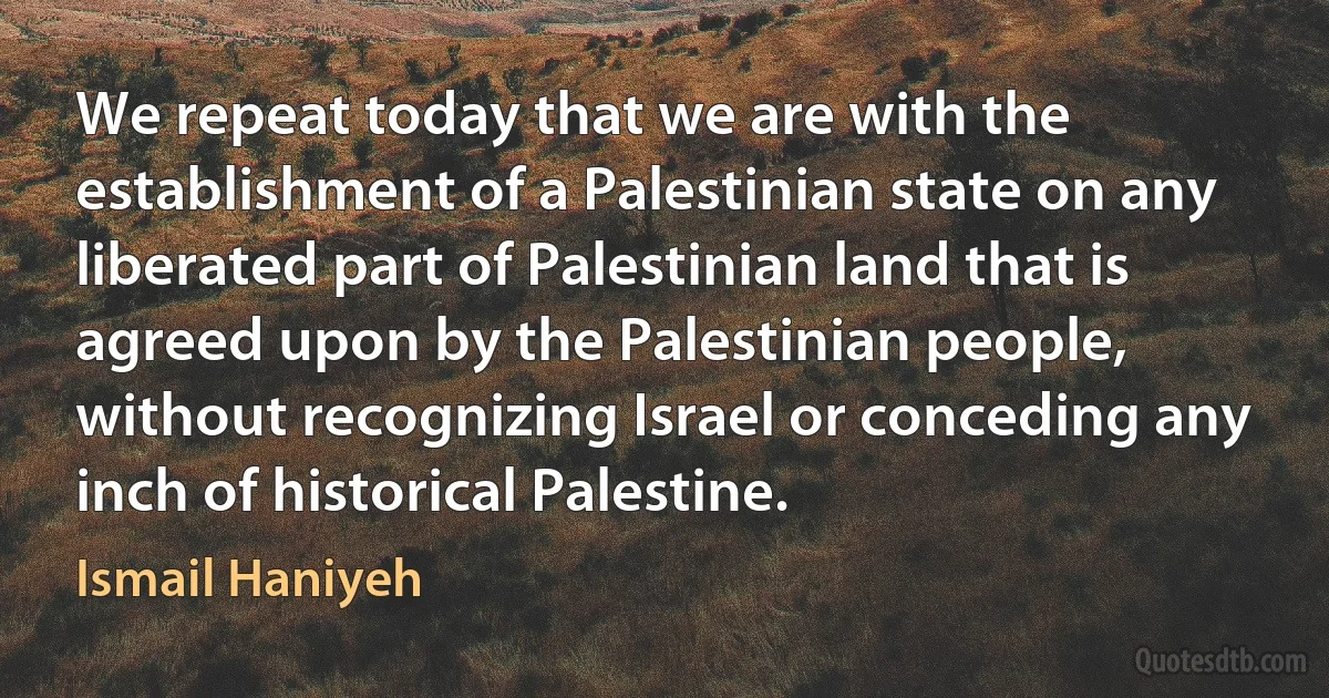 We repeat today that we are with the establishment of a Palestinian state on any liberated part of Palestinian land that is agreed upon by the Palestinian people, without recognizing Israel or conceding any inch of historical Palestine. (Ismail Haniyeh)