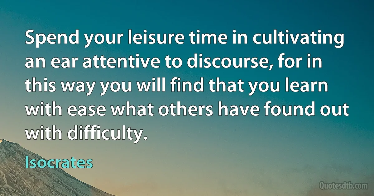 Spend your leisure time in cultivating an ear attentive to discourse, for in this way you will find that you learn with ease what others have found out with difficulty. (Isocrates)