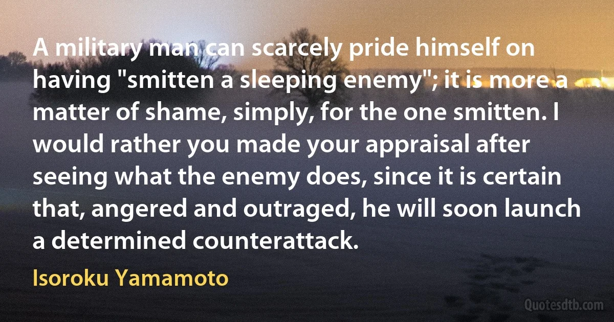 A military man can scarcely pride himself on having "smitten a sleeping enemy"; it is more a matter of shame, simply, for the one smitten. I would rather you made your appraisal after seeing what the enemy does, since it is certain that, angered and outraged, he will soon launch a determined counterattack. (Isoroku Yamamoto)