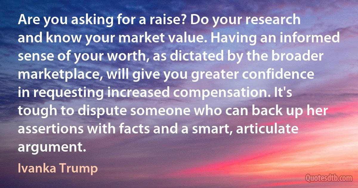 Are you asking for a raise? Do your research and know your market value. Having an informed sense of your worth, as dictated by the broader marketplace, will give you greater confidence in requesting increased compensation. It's tough to dispute someone who can back up her assertions with facts and a smart, articulate argument. (Ivanka Trump)