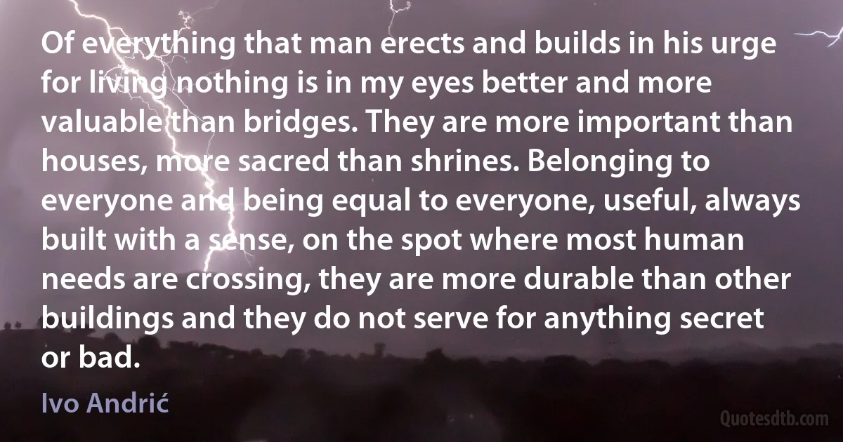 Of everything that man erects and builds in his urge for living nothing is in my eyes better and more valuable than bridges. They are more important than houses, more sacred than shrines. Belonging to everyone and being equal to everyone, useful, always built with a sense, on the spot where most human needs are crossing, they are more durable than other buildings and they do not serve for anything secret or bad. (Ivo Andrić)