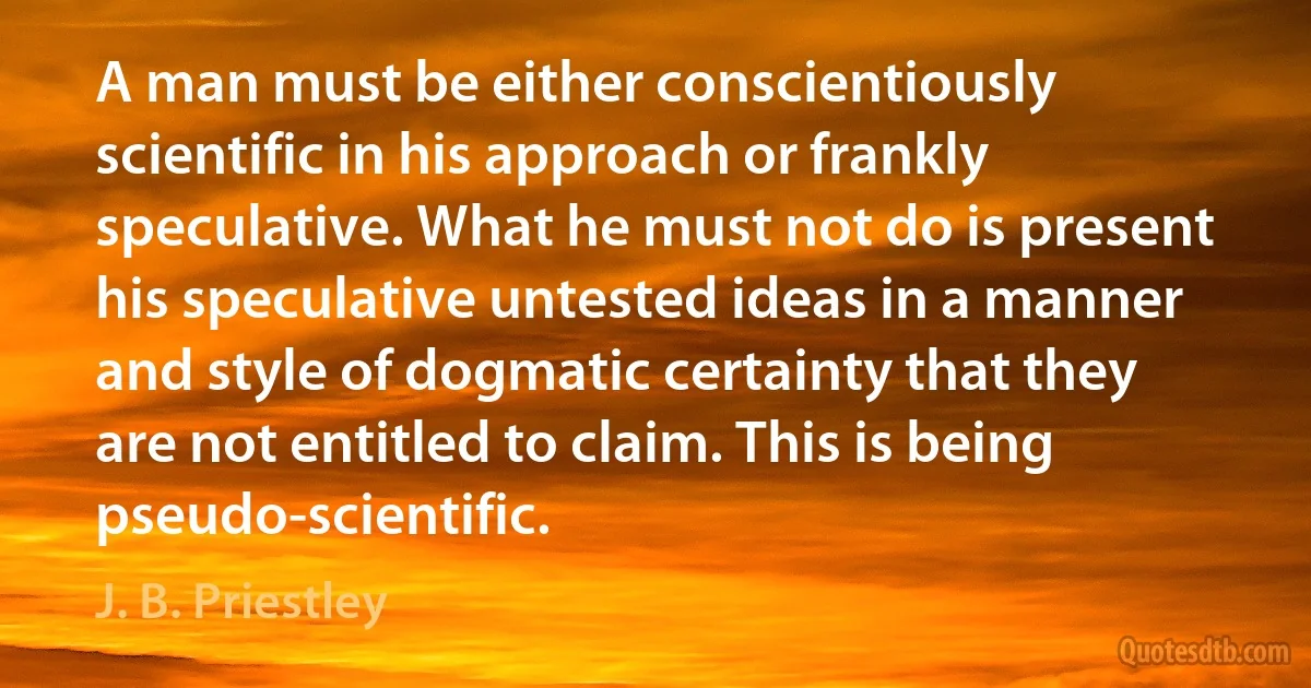 A man must be either conscientiously scientific in his approach or frankly speculative. What he must not do is present his speculative untested ideas in a manner and style of dogmatic certainty that they are not entitled to claim. This is being pseudo-scientific. (J. B. Priestley)