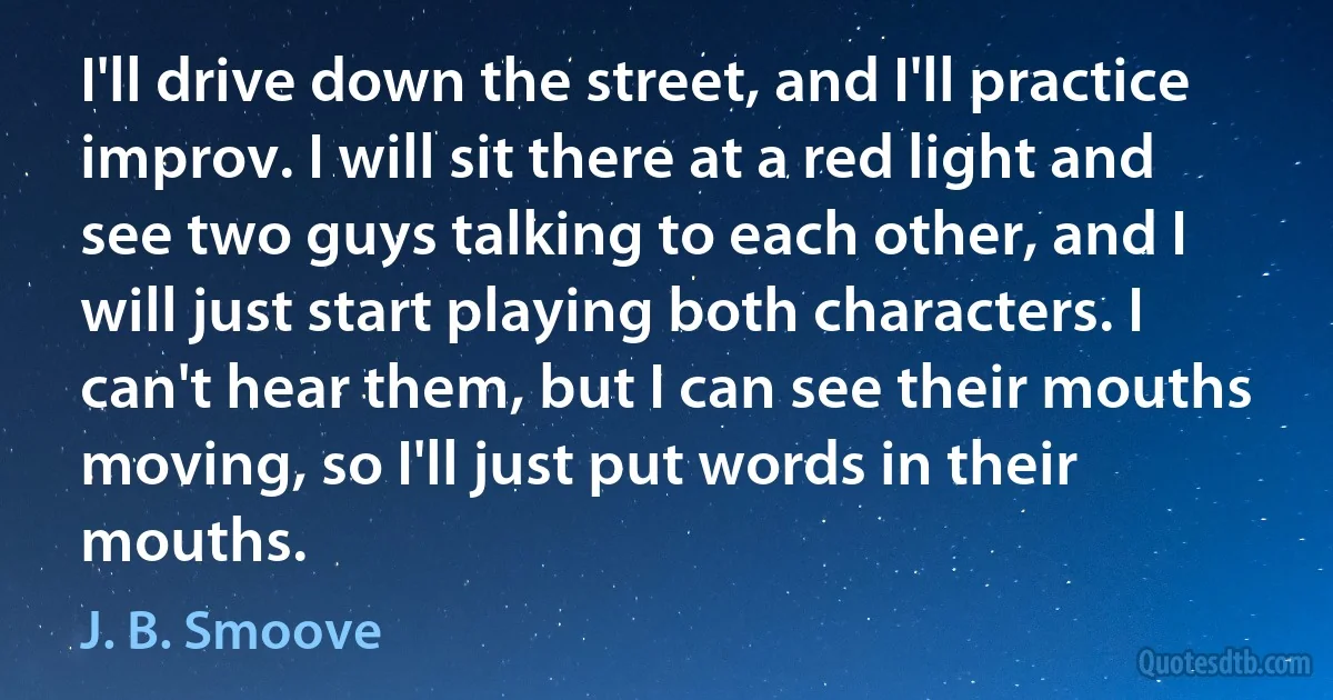 I'll drive down the street, and I'll practice improv. I will sit there at a red light and see two guys talking to each other, and I will just start playing both characters. I can't hear them, but I can see their mouths moving, so I'll just put words in their mouths. (J. B. Smoove)