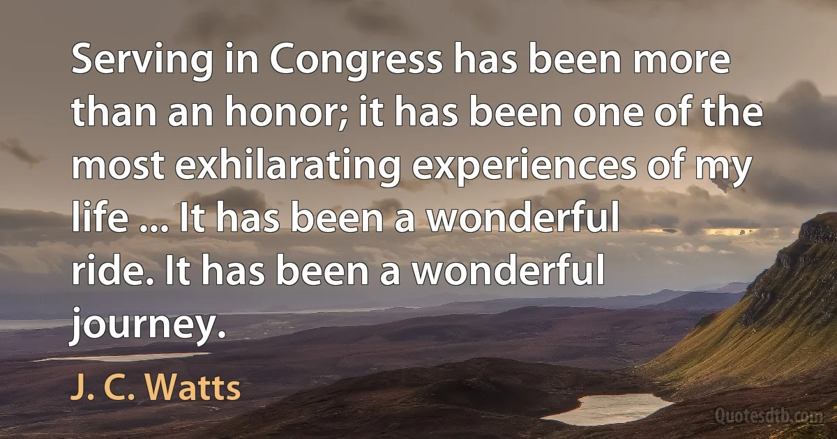 Serving in Congress has been more than an honor; it has been one of the most exhilarating experiences of my life ... It has been a wonderful ride. It has been a wonderful journey. (J. C. Watts)