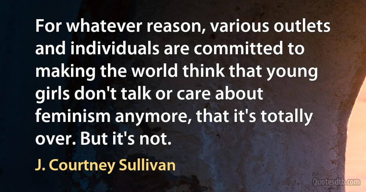 For whatever reason, various outlets and individuals are committed to making the world think that young girls don't talk or care about feminism anymore, that it's totally over. But it's not. (J. Courtney Sullivan)