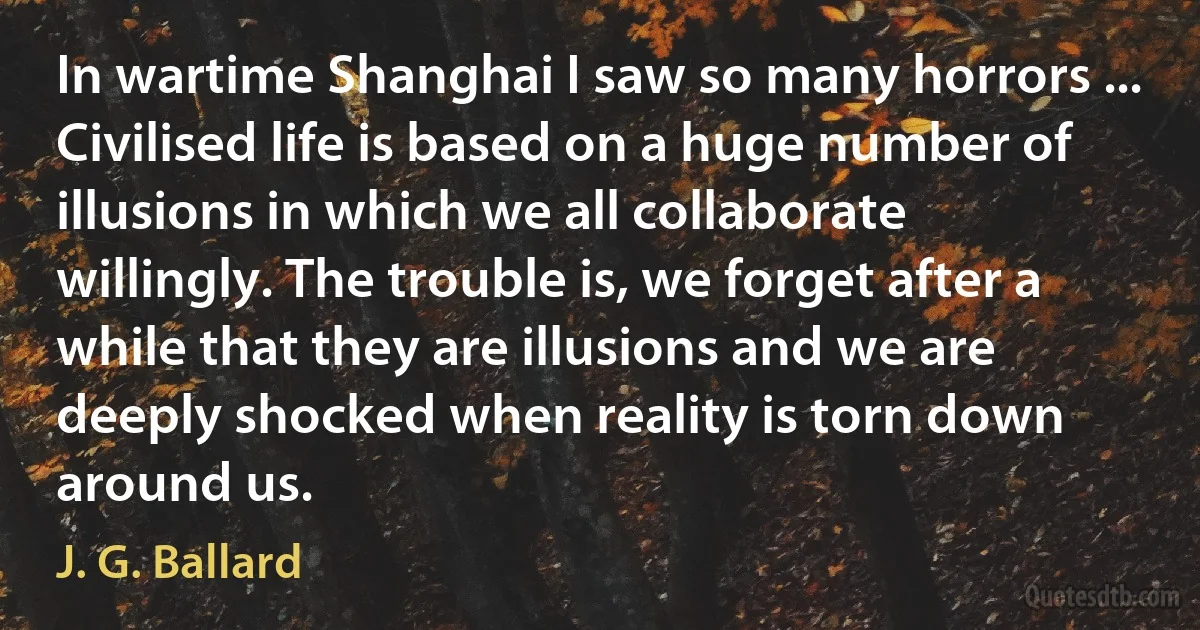 In wartime Shanghai I saw so many horrors ... Civilised life is based on a huge number of illusions in which we all collaborate willingly. The trouble is, we forget after a while that they are illusions and we are deeply shocked when reality is torn down around us. (J. G. Ballard)