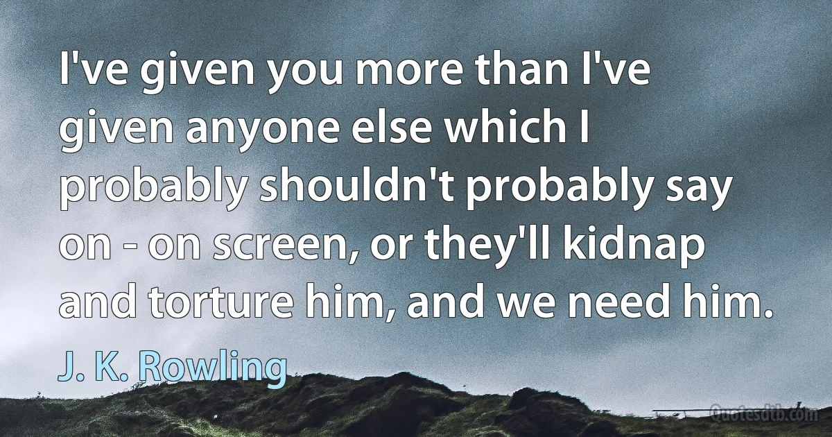 I've given you more than I've given anyone else which I probably shouldn't probably say on - on screen, or they'll kidnap and torture him, and we need him. (J. K. Rowling)