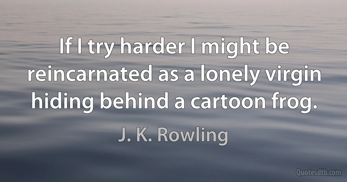 If I try harder I might be reincarnated as a lonely virgin hiding behind a cartoon frog. (J. K. Rowling)