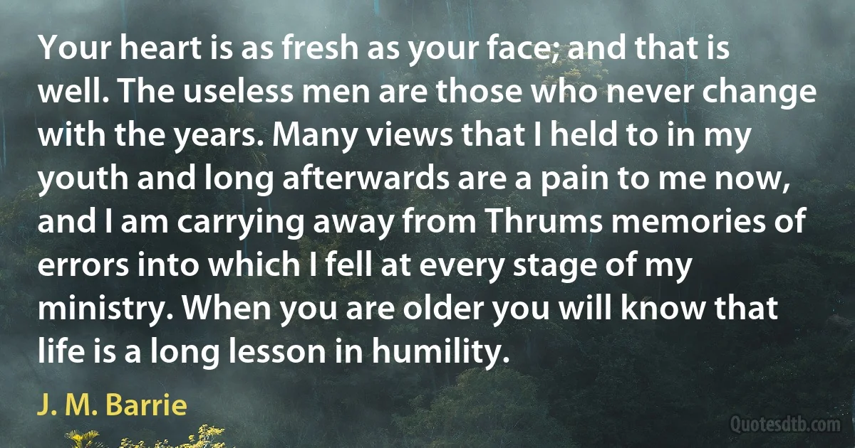 Your heart is as fresh as your face; and that is well. The useless men are those who never change with the years. Many views that I held to in my youth and long afterwards are a pain to me now, and I am carrying away from Thrums memories of errors into which I fell at every stage of my ministry. When you are older you will know that life is a long lesson in humility. (J. M. Barrie)