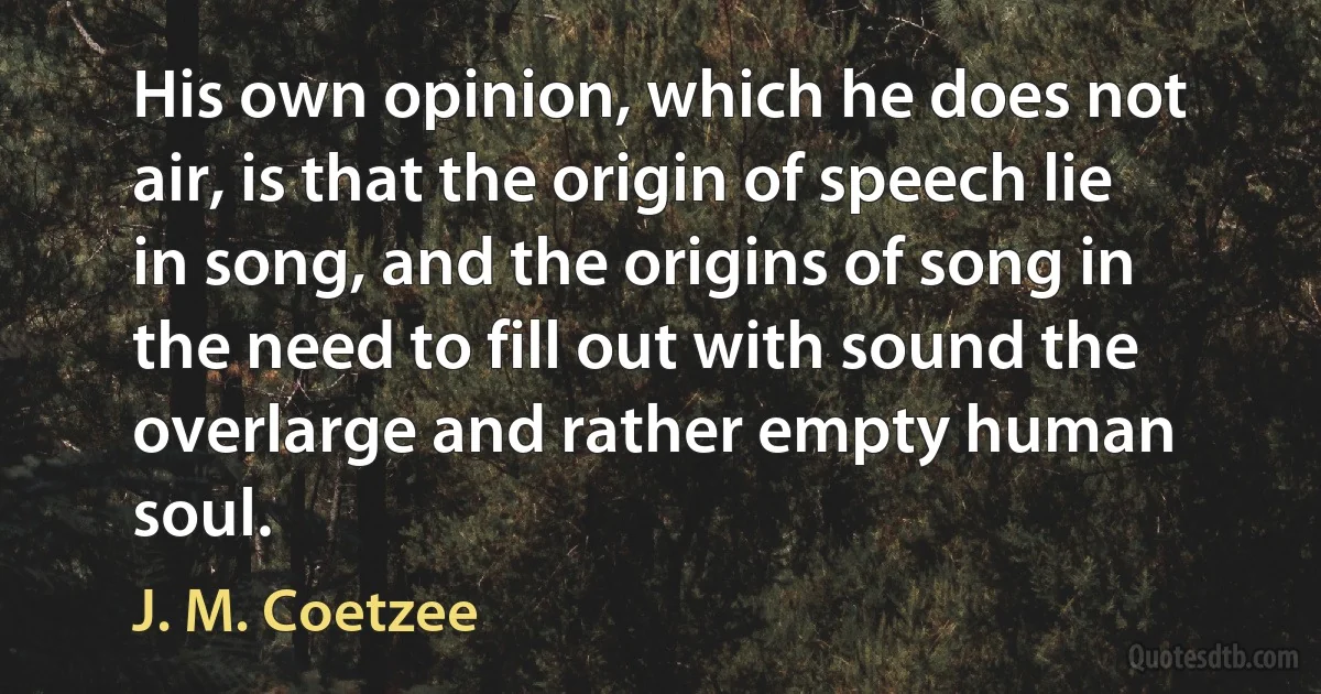 His own opinion, which he does not air, is that the origin of speech lie in song, and the origins of song in the need to fill out with sound the overlarge and rather empty human soul. (J. M. Coetzee)