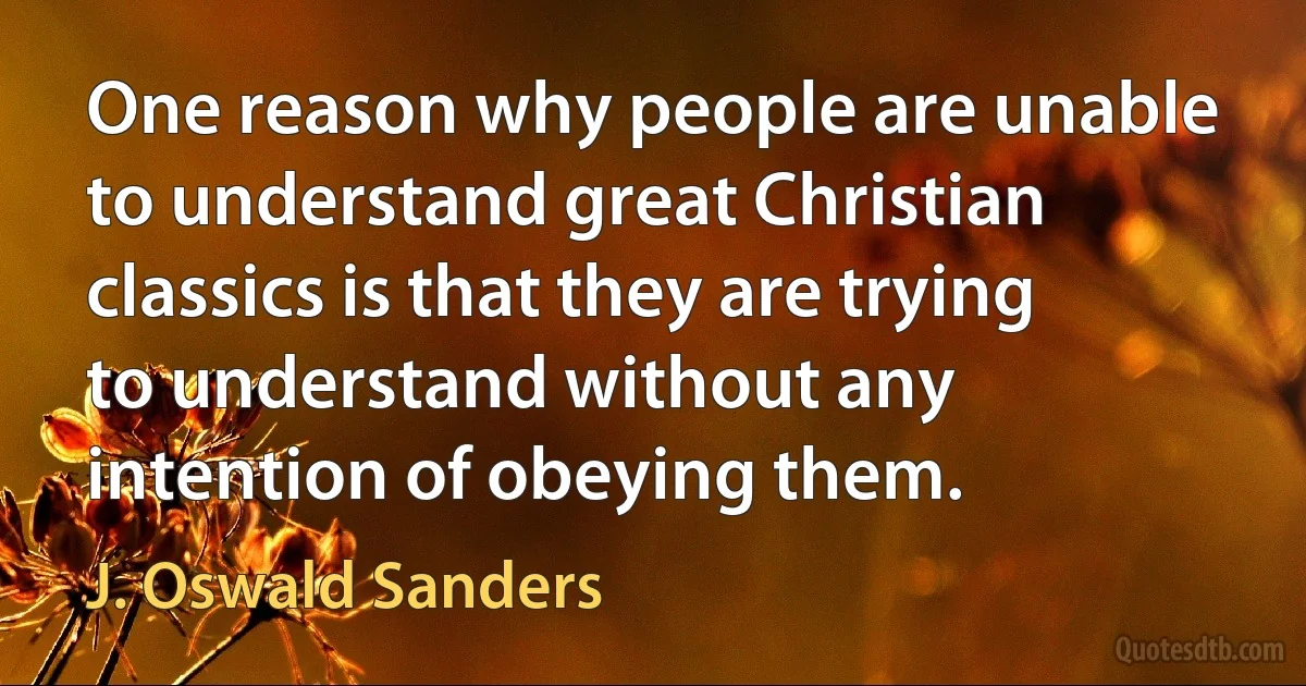 One reason why people are unable to understand great Christian classics is that they are trying to understand without any intention of obeying them. (J. Oswald Sanders)