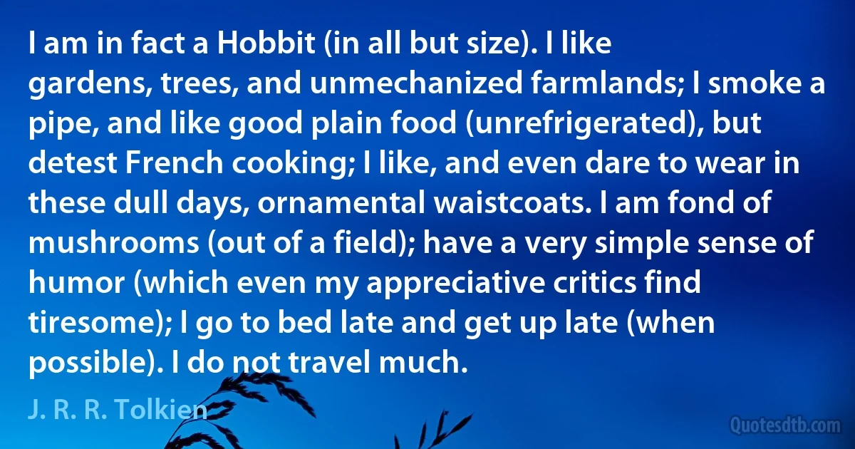 I am in fact a Hobbit (in all but size). I like gardens, trees, and unmechanized farmlands; I smoke a pipe, and like good plain food (unrefrigerated), but detest French cooking; I like, and even dare to wear in these dull days, ornamental waistcoats. I am fond of mushrooms (out of a field); have a very simple sense of humor (which even my appreciative critics find tiresome); I go to bed late and get up late (when possible). I do not travel much. (J. R. R. Tolkien)