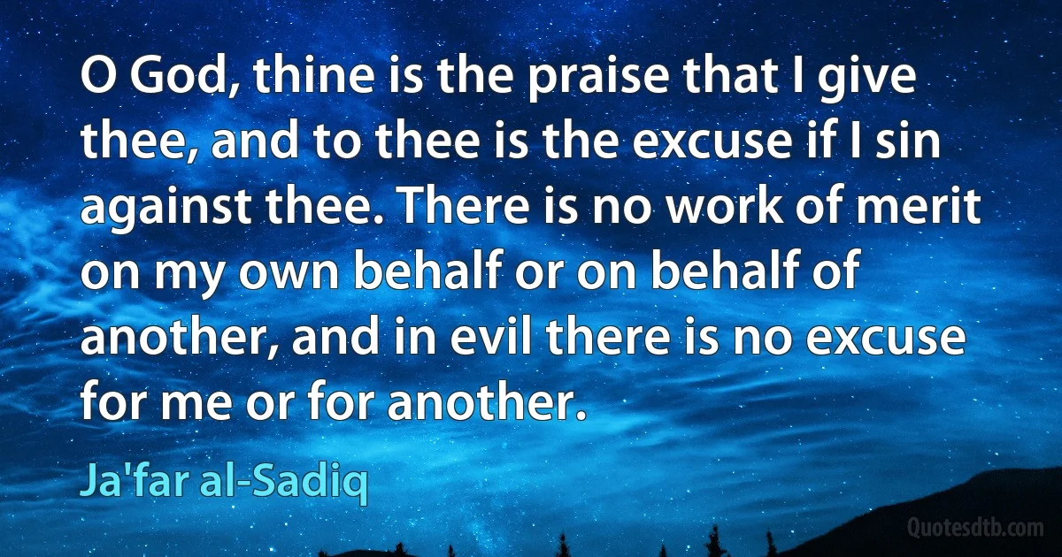 O God, thine is the praise that I give thee, and to thee is the excuse if I sin against thee. There is no work of merit on my own behalf or on behalf of another, and in evil there is no excuse for me or for another. (Ja'far al-Sadiq)