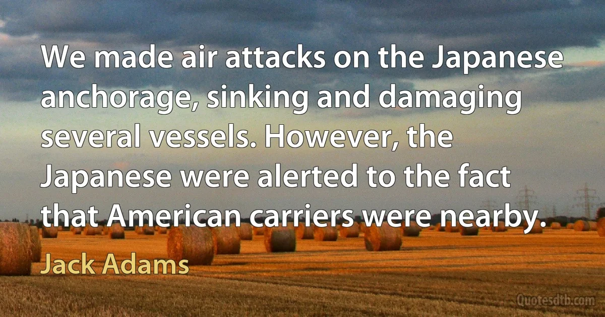 We made air attacks on the Japanese anchorage, sinking and damaging several vessels. However, the Japanese were alerted to the fact that American carriers were nearby. (Jack Adams)