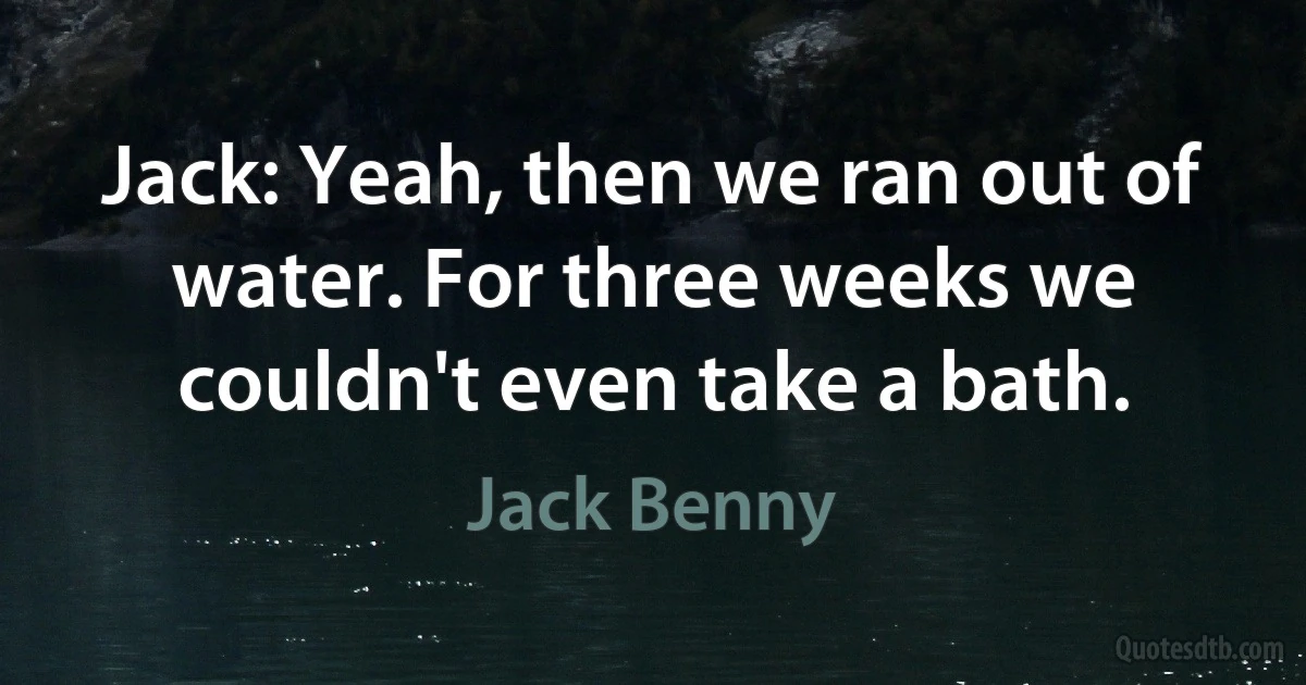 Jack: Yeah, then we ran out of water. For three weeks we couldn't even take a bath. (Jack Benny)