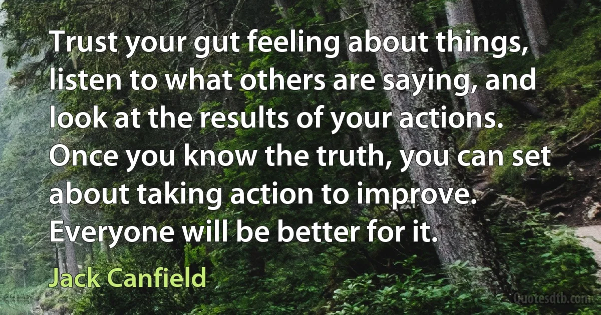 Trust your gut feeling about things, listen to what others are saying, and look at the results of your actions. Once you know the truth, you can set about taking action to improve. Everyone will be better for it. (Jack Canfield)