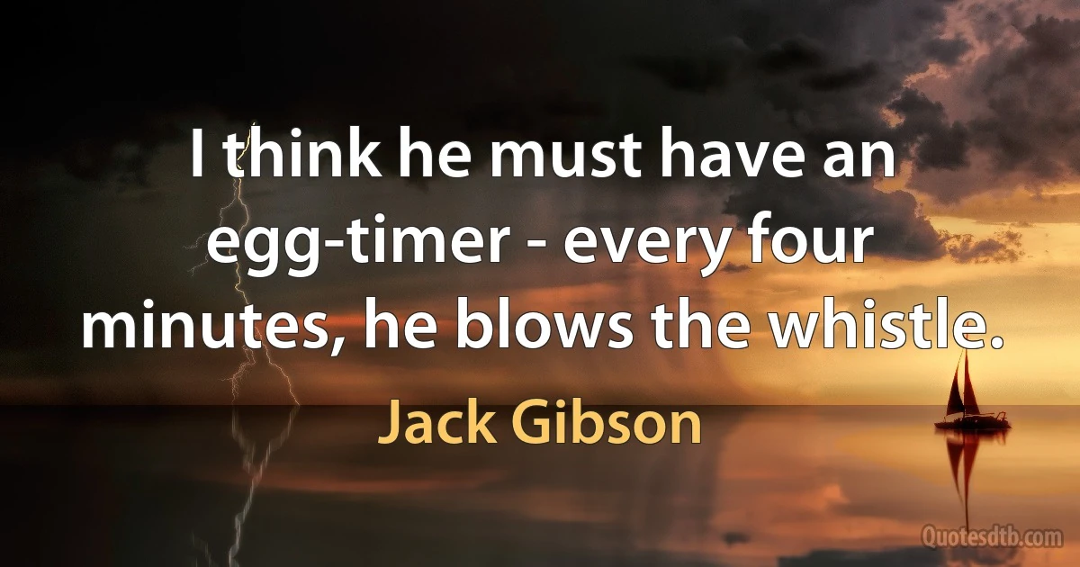 I think he must have an egg-timer - every four minutes, he blows the whistle. (Jack Gibson)