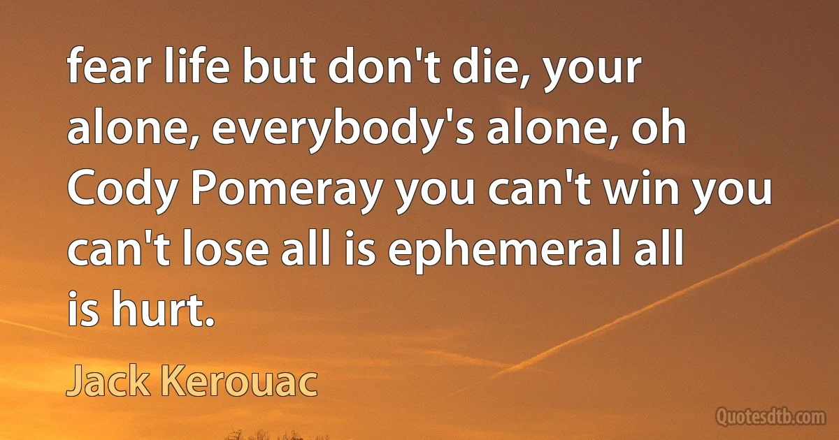 fear life but don't die, your alone, everybody's alone, oh Cody Pomeray you can't win you can't lose all is ephemeral all is hurt. (Jack Kerouac)