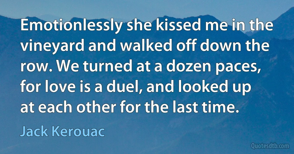 Emotionlessly she kissed me in the vineyard and walked off down the row. We turned at a dozen paces, for love is a duel, and looked up at each other for the last time. (Jack Kerouac)