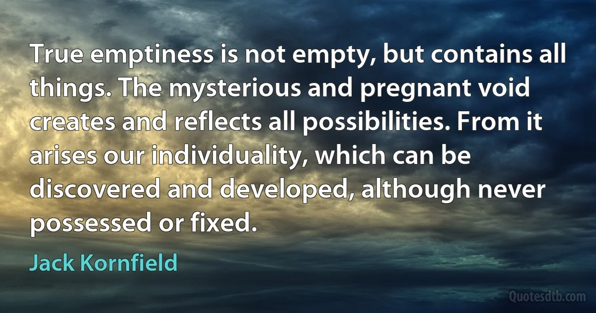 True emptiness is not empty, but contains all things. The mysterious and pregnant void creates and reflects all possibilities. From it arises our individuality, which can be discovered and developed, although never possessed or fixed. (Jack Kornfield)