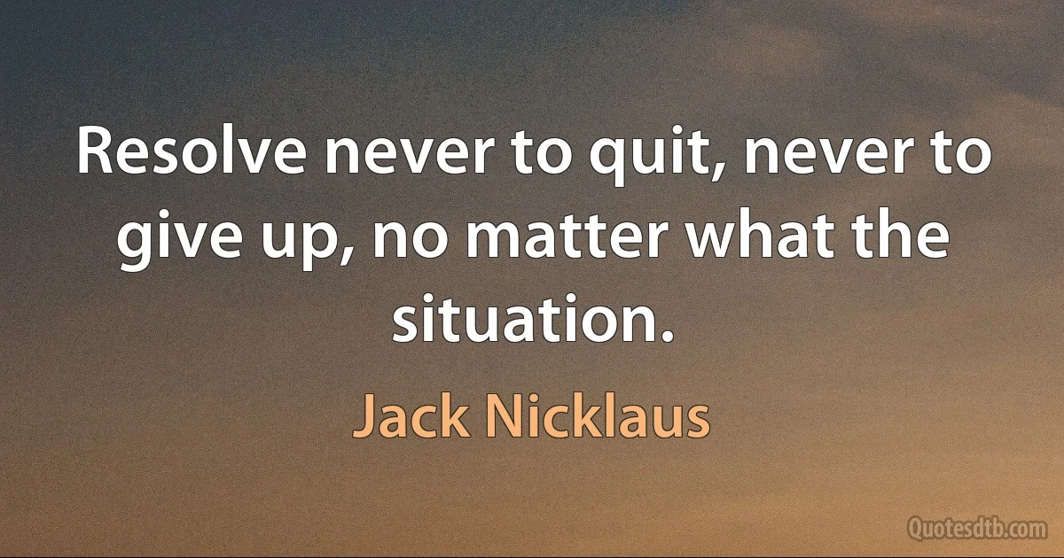 Resolve never to quit, never to give up, no matter what the situation. (Jack Nicklaus)