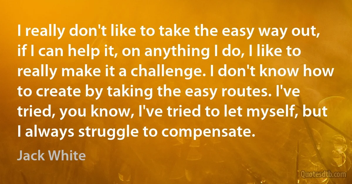 I really don't like to take the easy way out, if I can help it, on anything I do, I like to really make it a challenge. I don't know how to create by taking the easy routes. I've tried, you know, I've tried to let myself, but I always struggle to compensate. (Jack White)