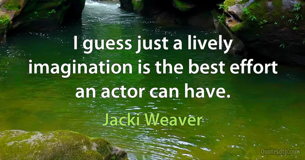 I guess just a lively imagination is the best effort an actor can have. (Jacki Weaver)