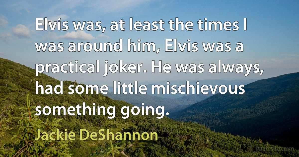 Elvis was, at least the times I was around him, Elvis was a practical joker. He was always, had some little mischievous something going. (Jackie DeShannon)