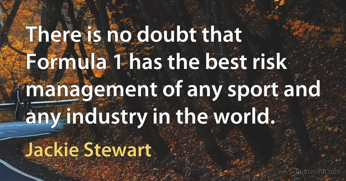 There is no doubt that Formula 1 has the best risk management of any sport and any industry in the world. (Jackie Stewart)