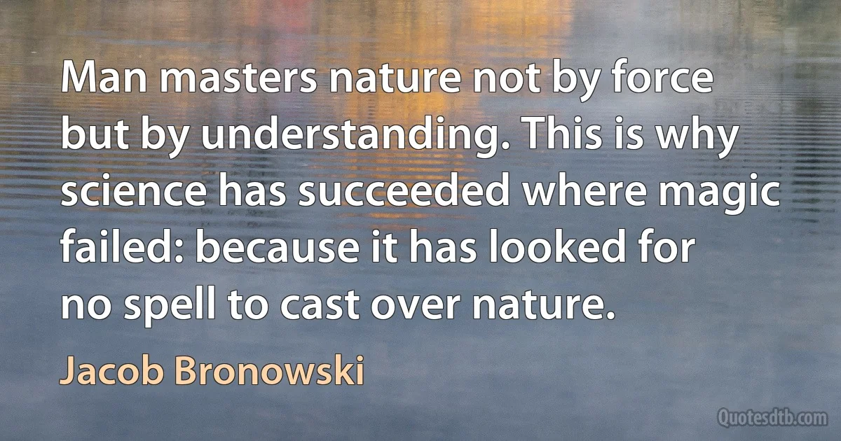 Man masters nature not by force but by understanding. This is why science has succeeded where magic failed: because it has looked for no spell to cast over nature. (Jacob Bronowski)