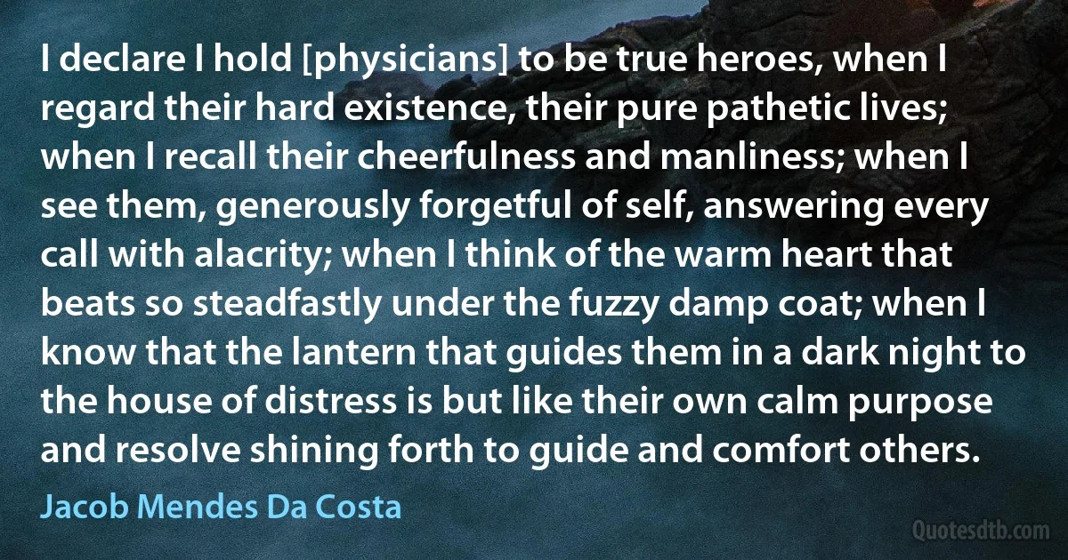 I declare I hold [physicians] to be true heroes, when I regard their hard existence, their pure pathetic lives; when I recall their cheerfulness and manliness; when I see them, generously forgetful of self, answering every call with alacrity; when I think of the warm heart that beats so steadfastly under the fuzzy damp coat; when I know that the lantern that guides them in a dark night to the house of distress is but like their own calm purpose and resolve shining forth to guide and comfort others. (Jacob Mendes Da Costa)