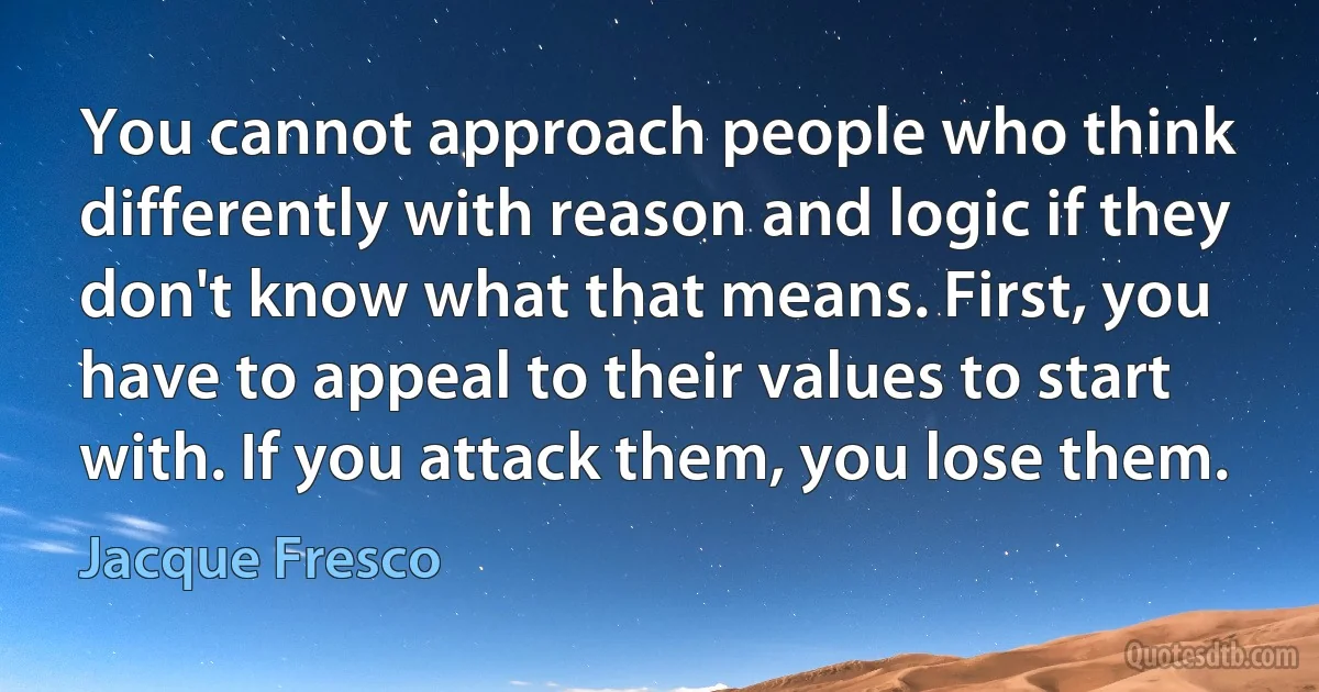 You cannot approach people who think differently with reason and logic if they don't know what that means. First, you have to appeal to their values to start with. If you attack them, you lose them. (Jacque Fresco)