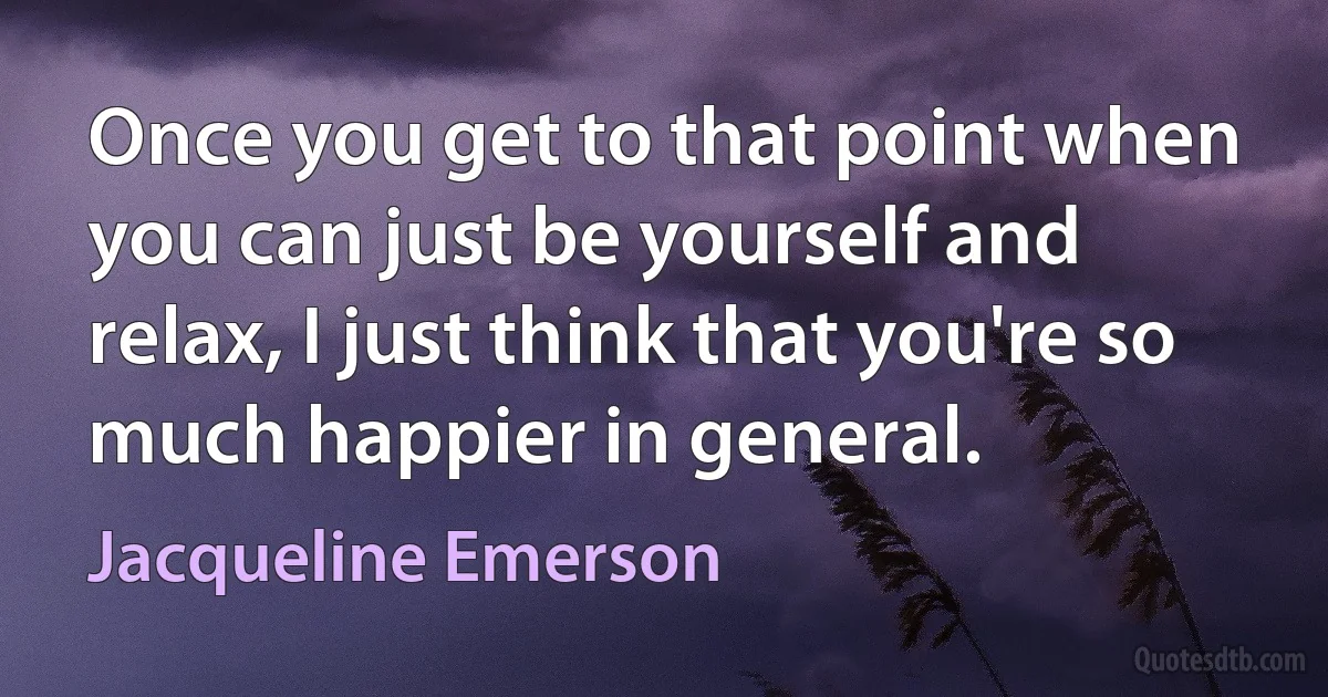 Once you get to that point when you can just be yourself and relax, I just think that you're so much happier in general. (Jacqueline Emerson)