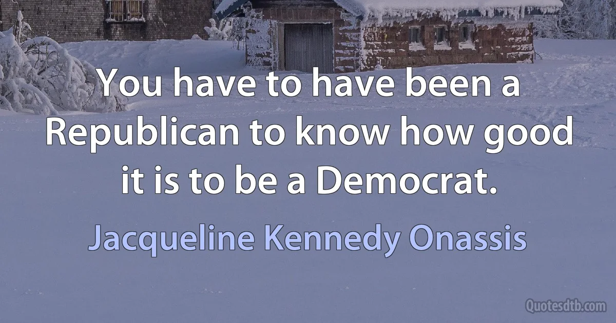 You have to have been a Republican to know how good it is to be a Democrat. (Jacqueline Kennedy Onassis)