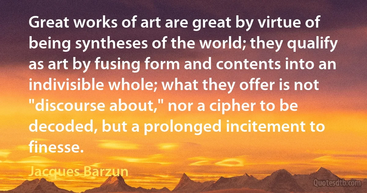 Great works of art are great by virtue of being syntheses of the world; they qualify as art by fusing form and contents into an indivisible whole; what they offer is not "discourse about," nor a cipher to be decoded, but a prolonged incitement to finesse. (Jacques Barzun)