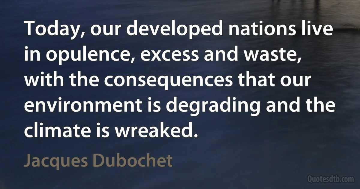 Today, our developed nations live in opulence, excess and waste, with the consequences that our environment is degrading and the climate is wreaked. (Jacques Dubochet)