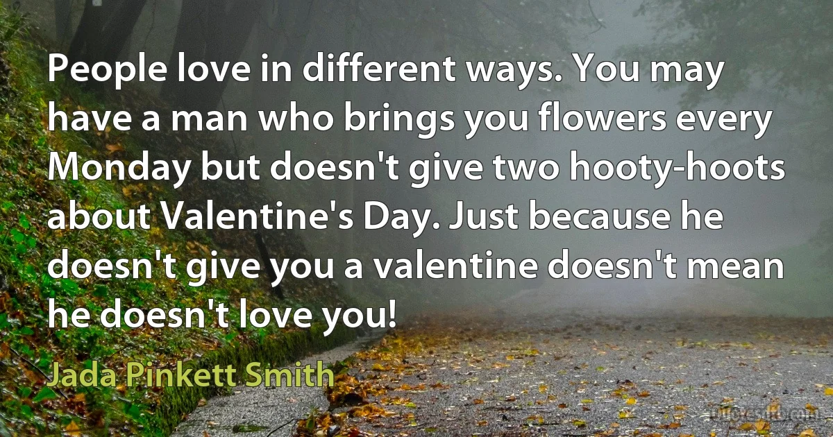 People love in different ways. You may have a man who brings you flowers every Monday but doesn't give two hooty-hoots about Valentine's Day. Just because he doesn't give you a valentine doesn't mean he doesn't love you! (Jada Pinkett Smith)