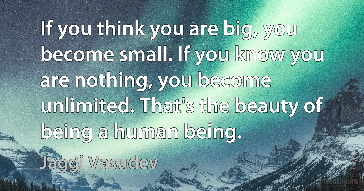 If you think you are big, you become small. If you know you are nothing, you become unlimited. That's the beauty of being a human being. (Jaggi Vasudev)