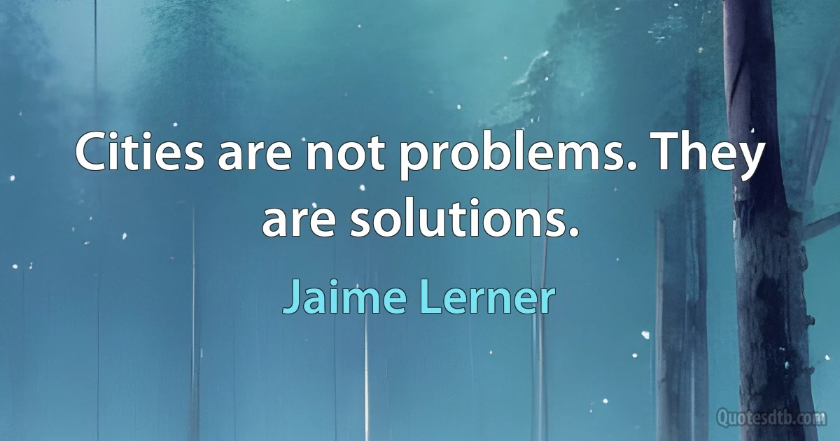 Cities are not problems. They are solutions. (Jaime Lerner)