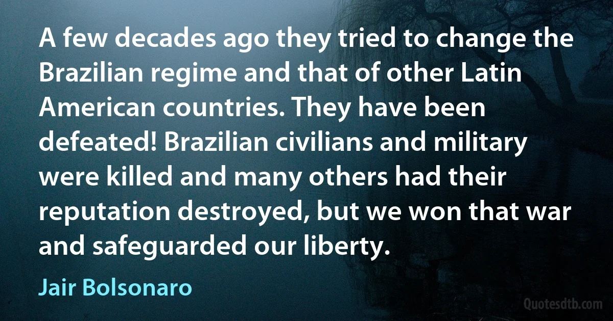 A few decades ago they tried to change the Brazilian regime and that of other Latin American countries. They have been defeated! Brazilian civilians and military were killed and many others had their reputation destroyed, but we won that war and safeguarded our liberty. (Jair Bolsonaro)