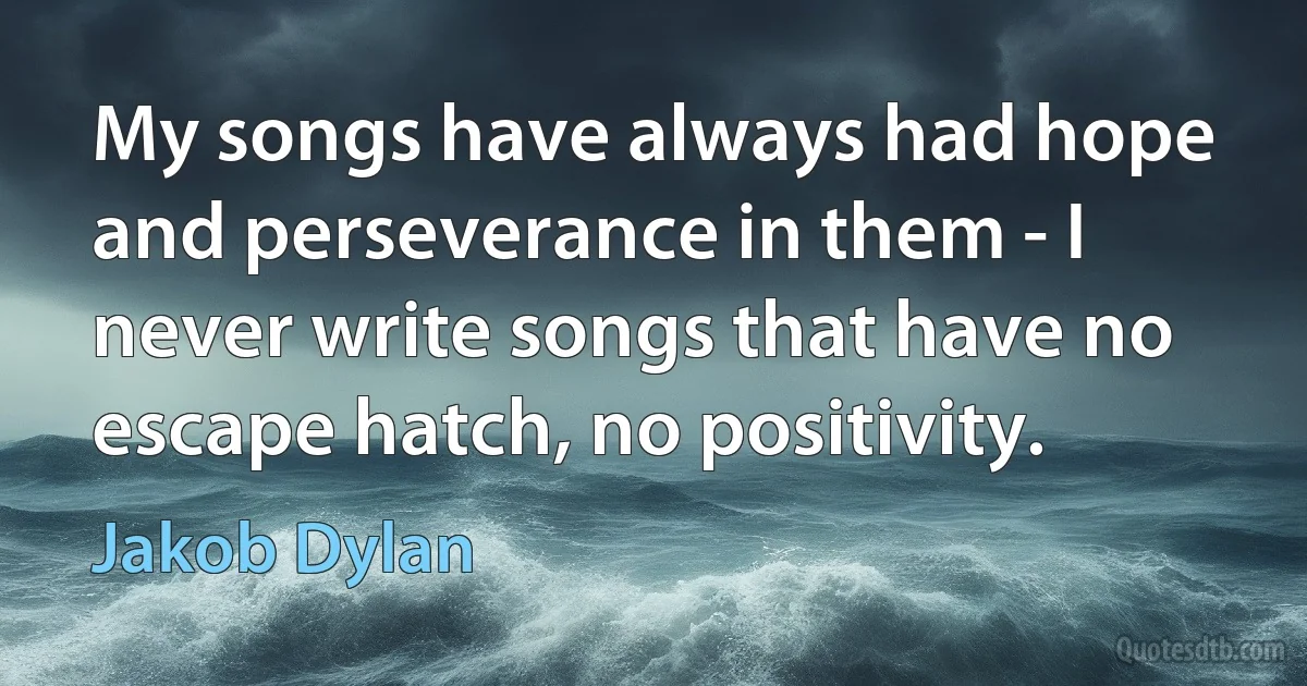 My songs have always had hope and perseverance in them - I never write songs that have no escape hatch, no positivity. (Jakob Dylan)