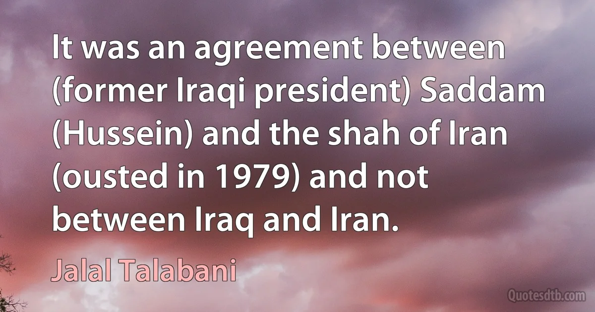 It was an agreement between (former Iraqi president) Saddam (Hussein) and the shah of Iran (ousted in 1979) and not between Iraq and Iran. (Jalal Talabani)