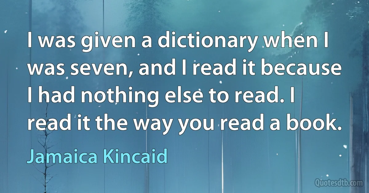 I was given a dictionary when I was seven, and I read it because I had nothing else to read. I read it the way you read a book. (Jamaica Kincaid)