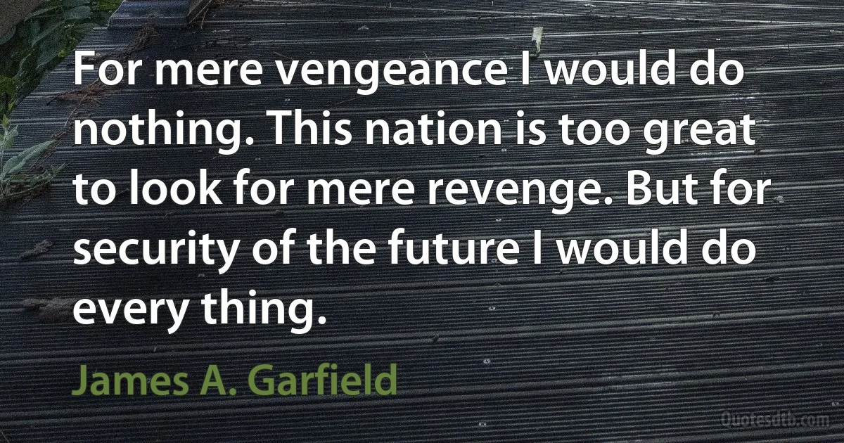 For mere vengeance I would do nothing. This nation is too great to look for mere revenge. But for security of the future I would do every thing. (James A. Garfield)