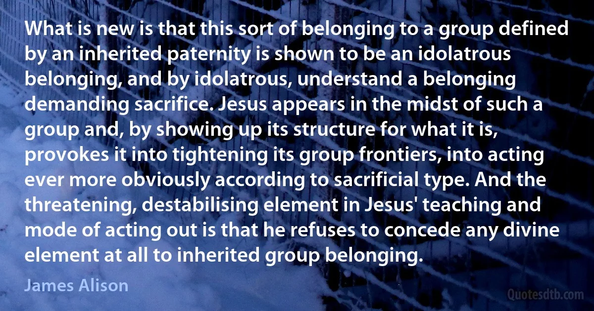 What is new is that this sort of belonging to a group defined by an inherited paternity is shown to be an idolatrous belonging, and by idolatrous, understand a belonging demanding sacrifice. Jesus appears in the midst of such a group and, by showing up its structure for what it is, provokes it into tightening its group frontiers, into acting ever more obviously according to sacrificial type. And the threatening, destabilising element in Jesus' teaching and mode of acting out is that he refuses to concede any divine element at all to inherited group belonging. (James Alison)