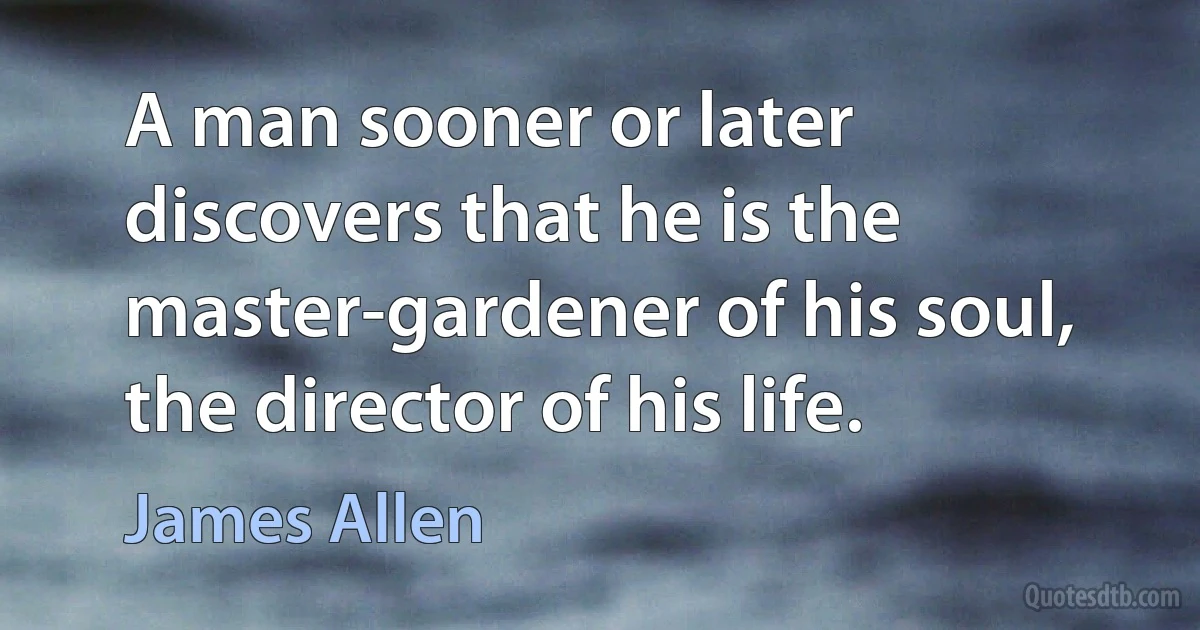 A man sooner or later discovers that he is the master-gardener of his soul, the director of his life. (James Allen)