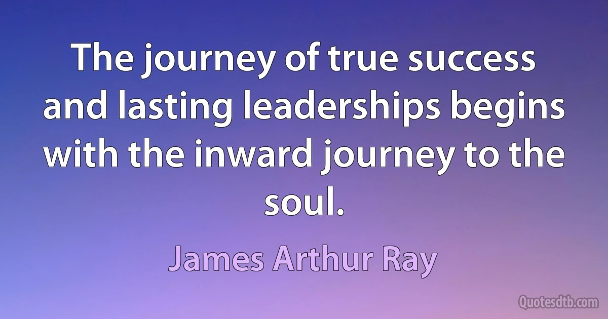 The journey of true success and lasting leaderships begins with the inward journey to the soul. (James Arthur Ray)