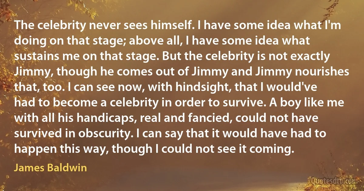 The celebrity never sees himself. I have some idea what I'm doing on that stage; above all, I have some idea what sustains me on that stage. But the celebrity is not exactly Jimmy, though he comes out of Jimmy and Jimmy nourishes that, too. I can see now, with hindsight, that I would've had to become a celebrity in order to survive. A boy like me with all his handicaps, real and fancied, could not have survived in obscurity. I can say that it would have had to happen this way, though I could not see it coming. (James Baldwin)