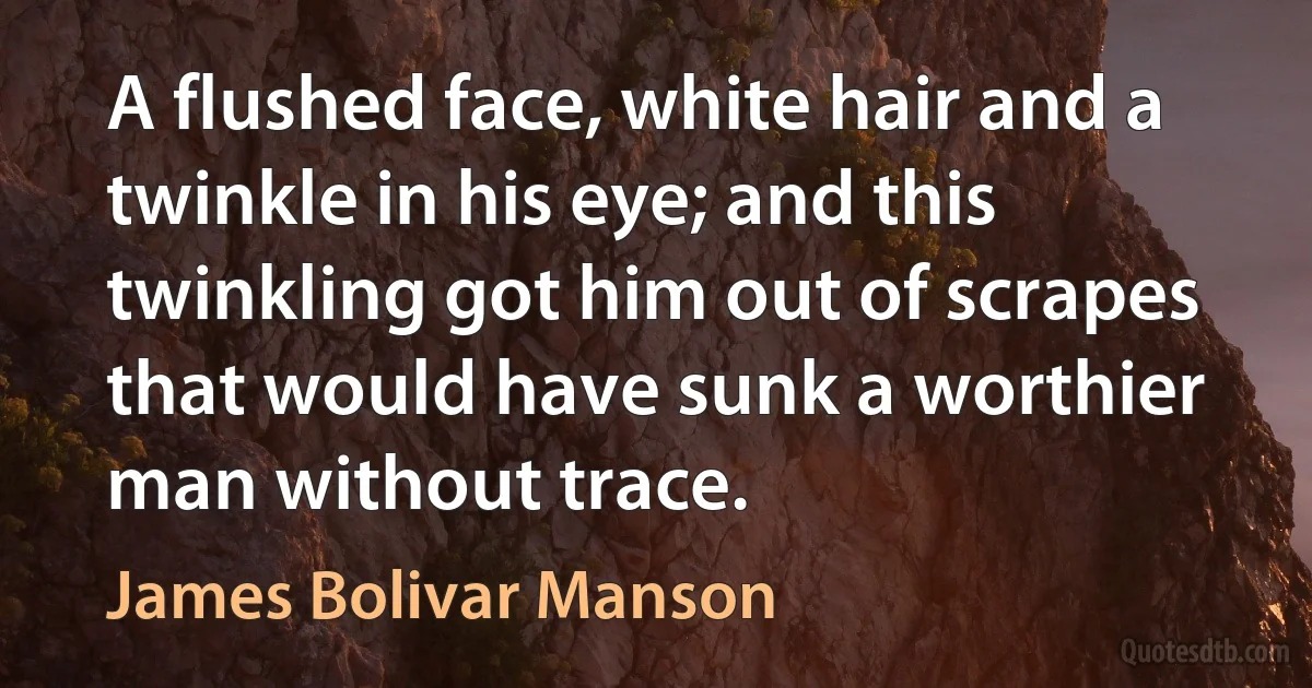 A flushed face, white hair and a twinkle in his eye; and this twinkling got him out of scrapes that would have sunk a worthier man without trace. (James Bolivar Manson)