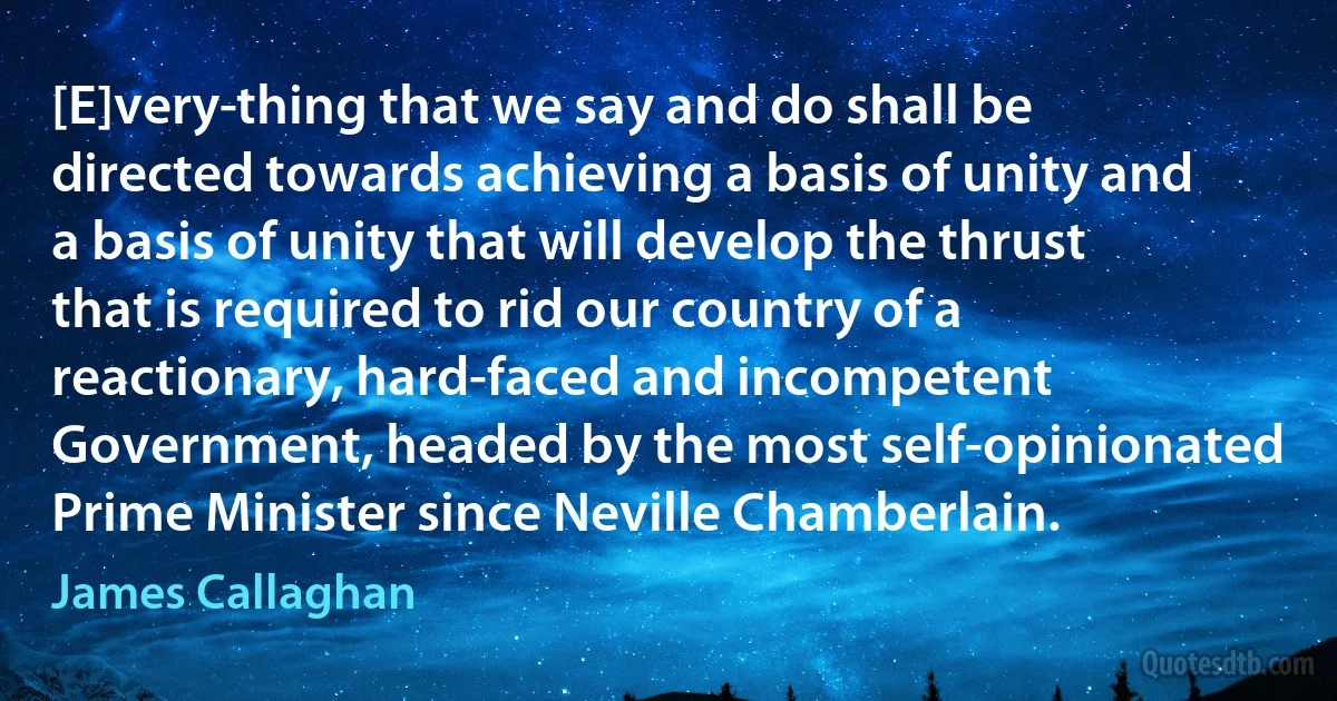 [E]very­thing that we say and do shall be directed towards achieving a basis of unity and a basis of unity that will develop the thrust that is required to rid our country of a reactionary, hard-faced and incompetent Government, headed by the most self-opinionated Prime Minister since Neville Chamberlain. (James Callaghan)